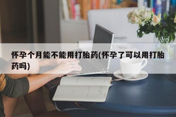 怀孕大月份能不能用米非司酮怀孕个月能不能用打胎药(怀孕了可以用打胎药吗)